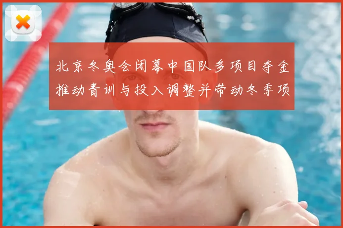 北京冬奥会闭幕中国队多项目夺金推动青训与投入调整并带动冬季项目发展