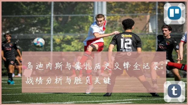 乌迪内斯与蒙扎历史交锋全记录：战绩分析与胜负关键