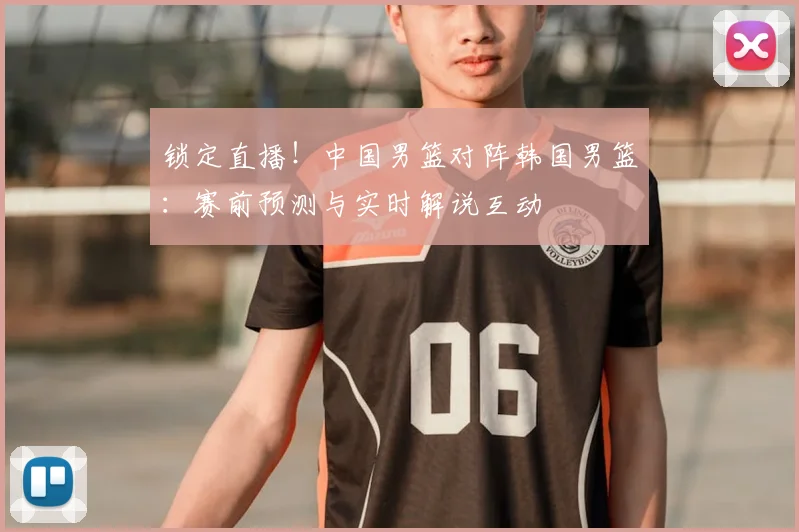 锁定直播!中国男篮对阵韩国男篮:赛前预测与实时解说互动