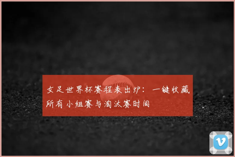女足世界杯赛程表出炉：一键收藏所有小组赛与淘汰赛时间