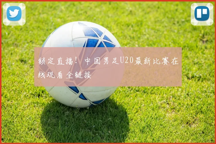 锁定直播！中国男足U20最新比赛在线观看全链接