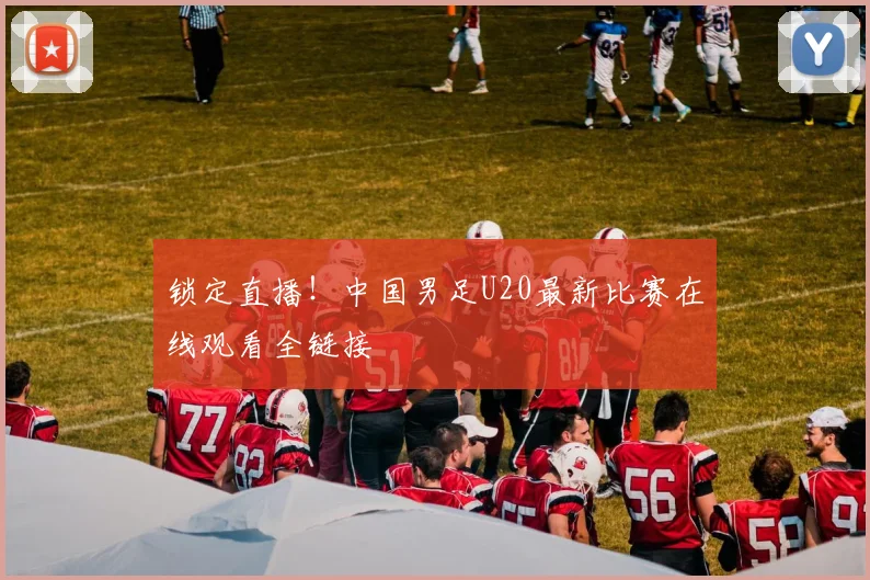 锁定直播！中国男足U20最新比赛在线观看全链接