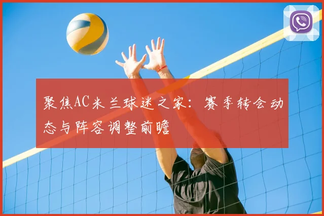 聚焦AC米兰球迷之家：赛季转会动态与阵容调整前瞻