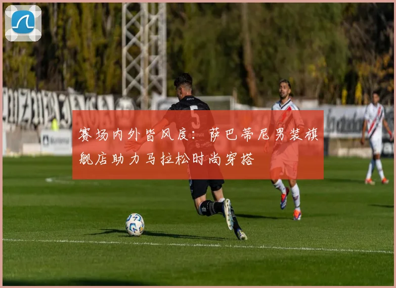 赛场内外皆风度：萨巴蒂尼男装旗舰店助力马拉松时尚穿搭