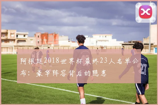 阿根廷2018世界杯最终23人名单公布：豪华阵容背后的隐患