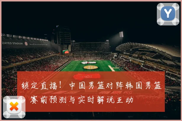 锁定直播！中国男篮对阵韩国男篮：赛前预测与实时解说互动